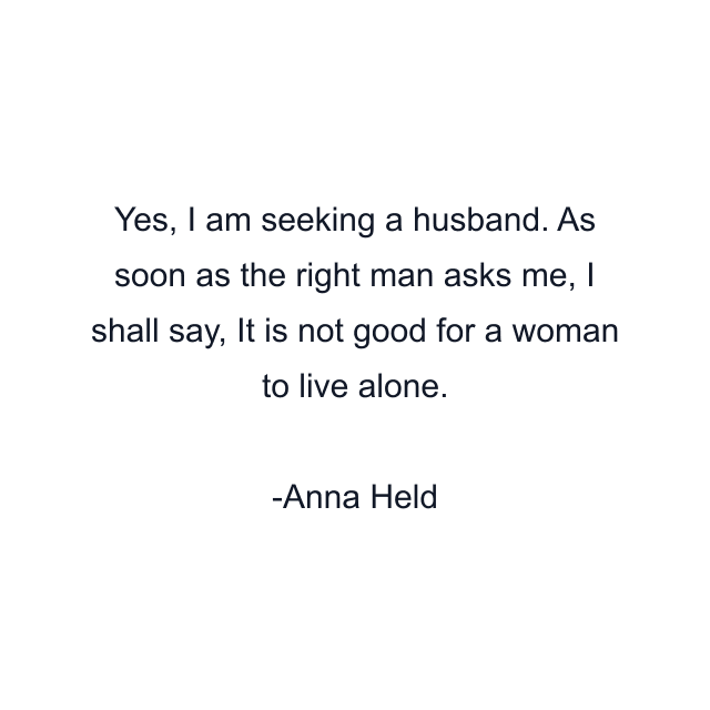 Yes, I am seeking a husband. As soon as the right man asks me, I shall say, It is not good for a woman to live alone.