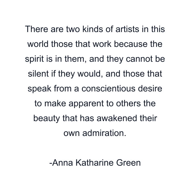 There are two kinds of artists in this world those that work because the spirit is in them, and they cannot be silent if they would, and those that speak from a conscientious desire to make apparent to others the beauty that has awakened their own admiration.