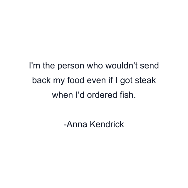 I'm the person who wouldn't send back my food even if I got steak when I'd ordered fish.