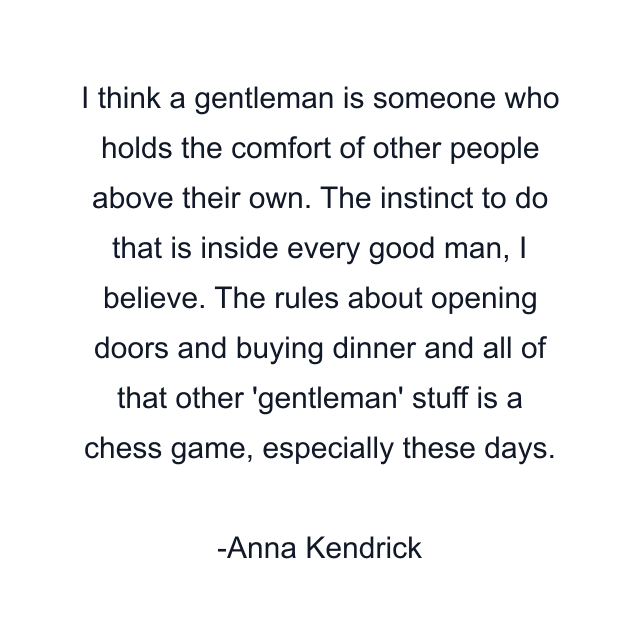 I think a gentleman is someone who holds the comfort of other people above their own. The instinct to do that is inside every good man, I believe. The rules about opening doors and buying dinner and all of that other 'gentleman' stuff is a chess game, especially these days.