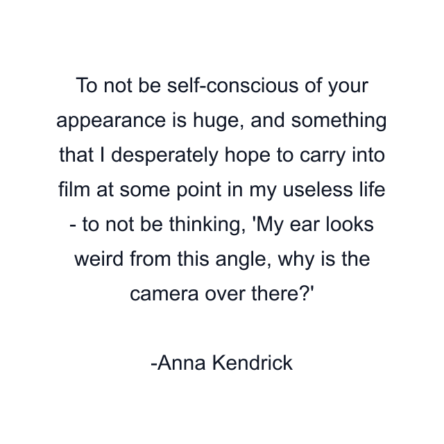 To not be self-conscious of your appearance is huge, and something that I desperately hope to carry into film at some point in my useless life - to not be thinking, 'My ear looks weird from this angle, why is the camera over there?'