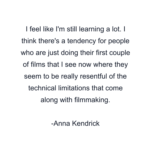 I feel like I'm still learning a lot. I think there's a tendency for people who are just doing their first couple of films that I see now where they seem to be really resentful of the technical limitations that come along with filmmaking.