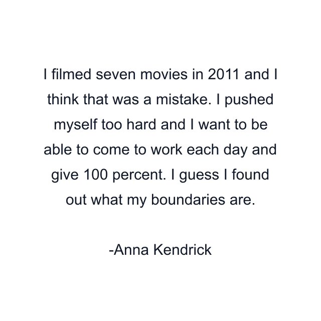 I filmed seven movies in 2011 and I think that was a mistake. I pushed myself too hard and I want to be able to come to work each day and give 100 percent. I guess I found out what my boundaries are.