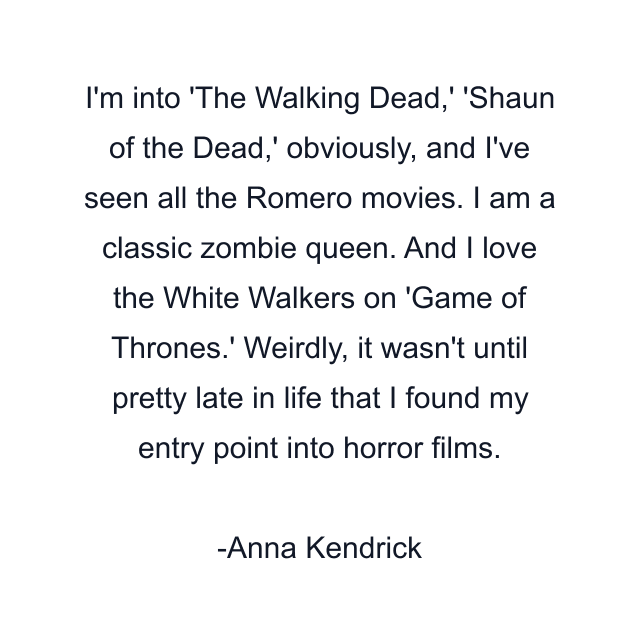 I'm into 'The Walking Dead,' 'Shaun of the Dead,' obviously, and I've seen all the Romero movies. I am a classic zombie queen. And I love the White Walkers on 'Game of Thrones.' Weirdly, it wasn't until pretty late in life that I found my entry point into horror films.