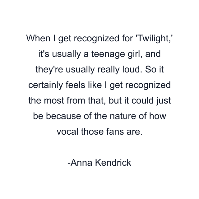 When I get recognized for 'Twilight,' it's usually a teenage girl, and they're usually really loud. So it certainly feels like I get recognized the most from that, but it could just be because of the nature of how vocal those fans are.