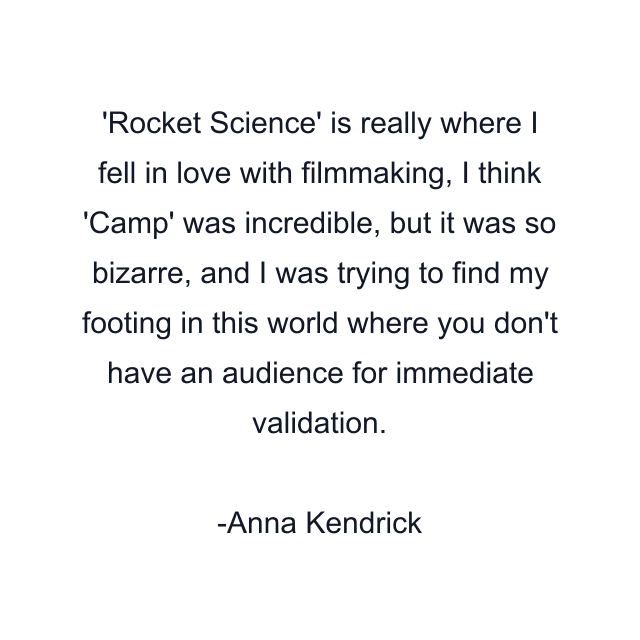 'Rocket Science' is really where I fell in love with filmmaking, I think 'Camp' was incredible, but it was so bizarre, and I was trying to find my footing in this world where you don't have an audience for immediate validation.