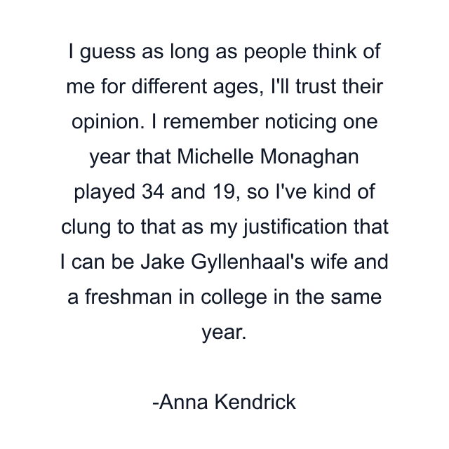 I guess as long as people think of me for different ages, I'll trust their opinion. I remember noticing one year that Michelle Monaghan played 34 and 19, so I've kind of clung to that as my justification that I can be Jake Gyllenhaal's wife and a freshman in college in the same year.