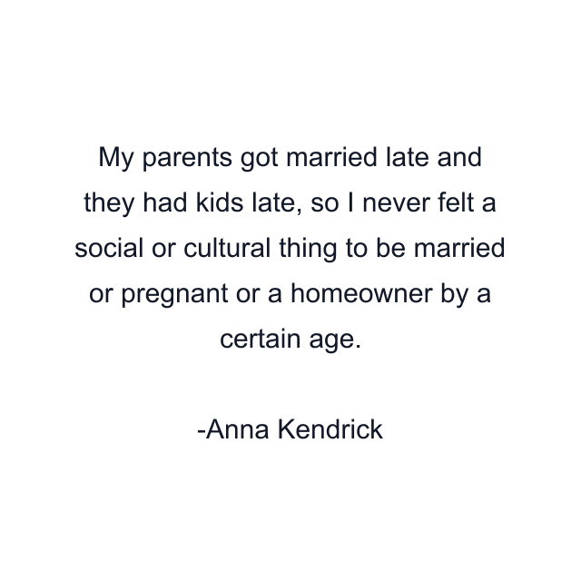 My parents got married late and they had kids late, so I never felt a social or cultural thing to be married or pregnant or a homeowner by a certain age.