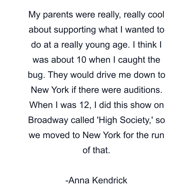 My parents were really, really cool about supporting what I wanted to do at a really young age. I think I was about 10 when I caught the bug. They would drive me down to New York if there were auditions. When I was 12, I did this show on Broadway called 'High Society,' so we moved to New York for the run of that.