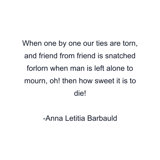 When one by one our ties are torn, and friend from friend is snatched forlorn when man is left alone to mourn, oh! then how sweet it is to die!