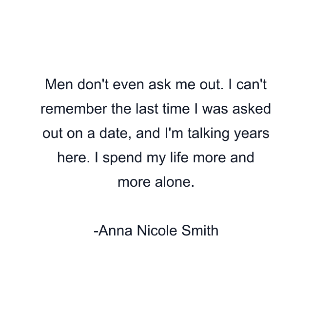 Men don't even ask me out. I can't remember the last time I was asked out on a date, and I'm talking years here. I spend my life more and more alone.