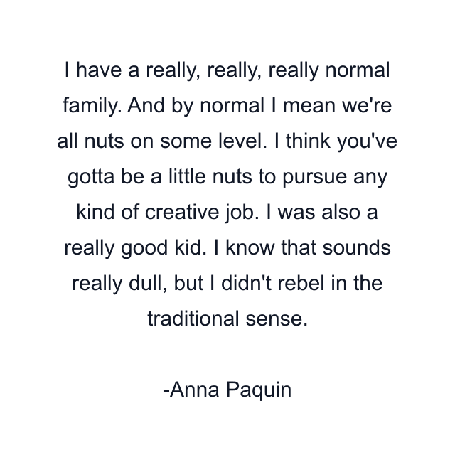 I have a really, really, really normal family. And by normal I mean we're all nuts on some level. I think you've gotta be a little nuts to pursue any kind of creative job. I was also a really good kid. I know that sounds really dull, but I didn't rebel in the traditional sense.