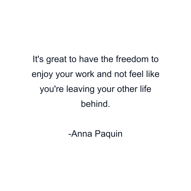 It's great to have the freedom to enjoy your work and not feel like you're leaving your other life behind.