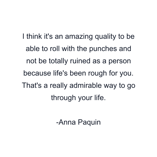 I think it's an amazing quality to be able to roll with the punches and not be totally ruined as a person because life's been rough for you. That's a really admirable way to go through your life.