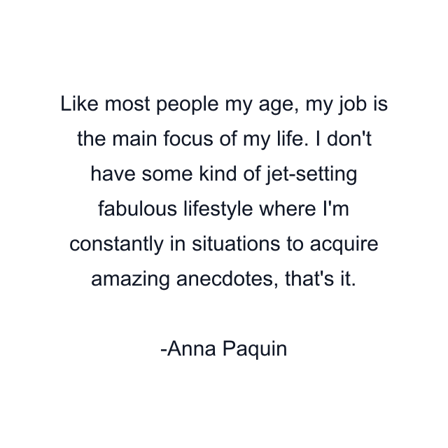 Like most people my age, my job is the main focus of my life. I don't have some kind of jet-setting fabulous lifestyle where I'm constantly in situations to acquire amazing anecdotes, that's it.