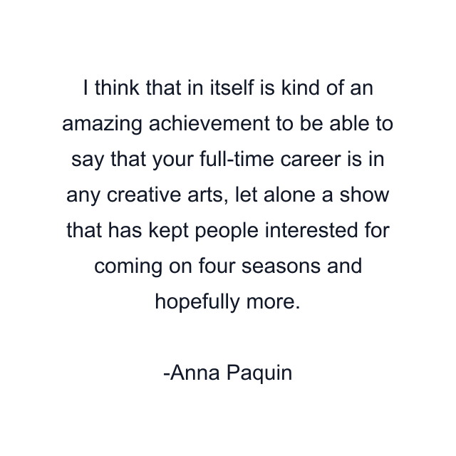 I think that in itself is kind of an amazing achievement to be able to say that your full-time career is in any creative arts, let alone a show that has kept people interested for coming on four seasons and hopefully more.