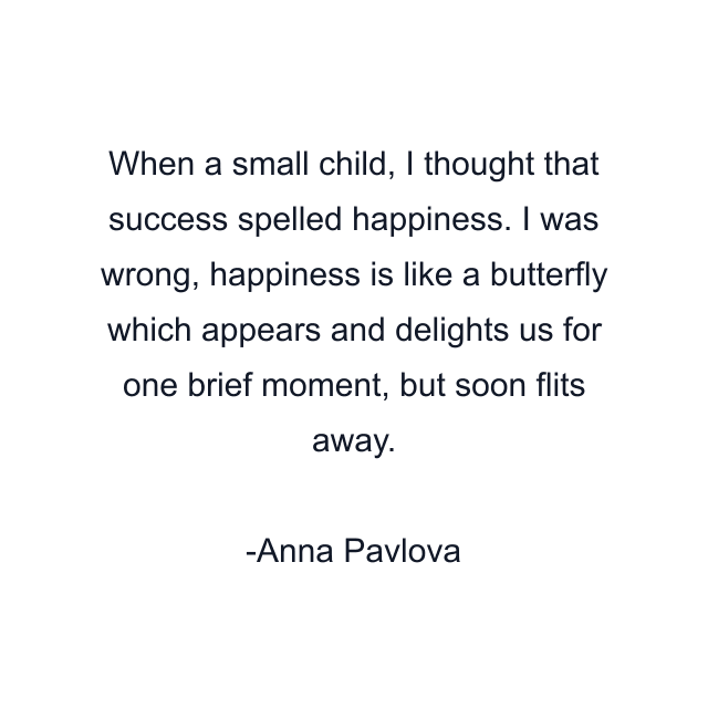 When a small child, I thought that success spelled happiness. I was wrong, happiness is like a butterfly which appears and delights us for one brief moment, but soon flits away.