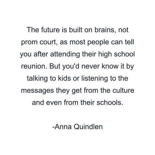 The future is built on brains, not prom court, as most people can tell you after attending their high school reunion. But you'd never know it by talking to kids or listening to the messages they get from the culture and even from their schools.