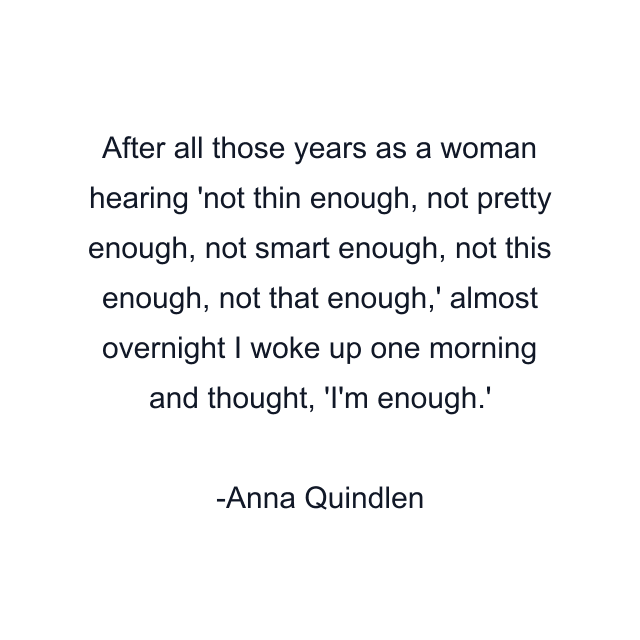 After all those years as a woman hearing 'not thin enough, not pretty enough, not smart enough, not this enough, not that enough,' almost overnight I woke up one morning and thought, 'I'm enough.'