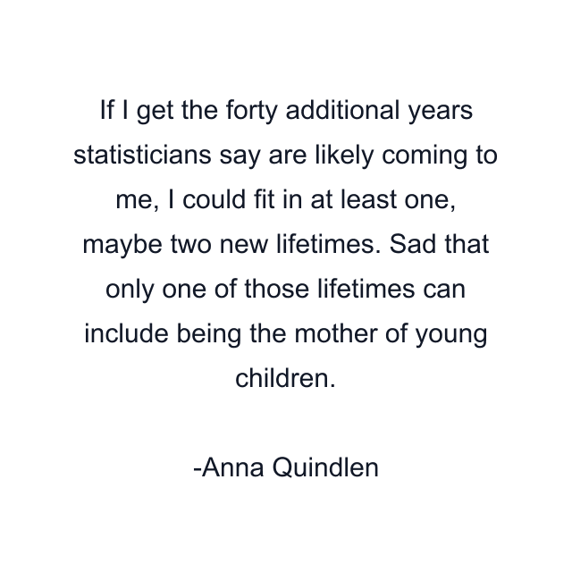 If I get the forty additional years statisticians say are likely coming to me, I could fit in at least one, maybe two new lifetimes. Sad that only one of those lifetimes can include being the mother of young children.