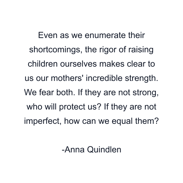 Even as we enumerate their shortcomings, the rigor of raising children ourselves makes clear to us our mothers' incredible strength. We fear both. If they are not strong, who will protect us? If they are not imperfect, how can we equal them?