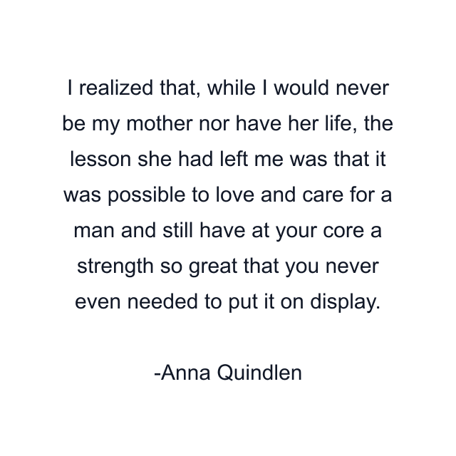 I realized that, while I would never be my mother nor have her life, the lesson she had left me was that it was possible to love and care for a man and still have at your core a strength so great that you never even needed to put it on display.