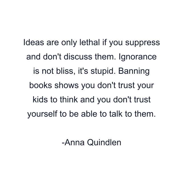 Ideas are only lethal if you suppress and don't discuss them. Ignorance is not bliss, it's stupid. Banning books shows you don't trust your kids to think and you don't trust yourself to be able to talk to them.