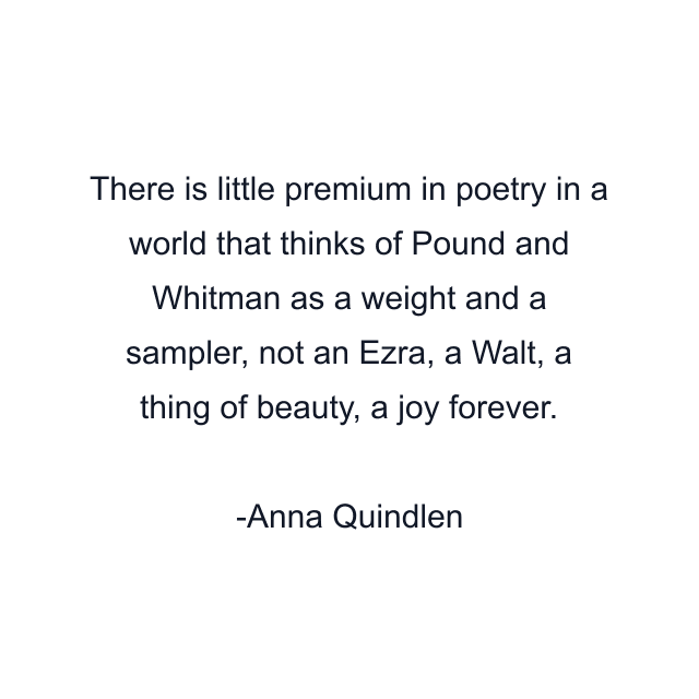 There is little premium in poetry in a world that thinks of Pound and Whitman as a weight and a sampler, not an Ezra, a Walt, a thing of beauty, a joy forever.