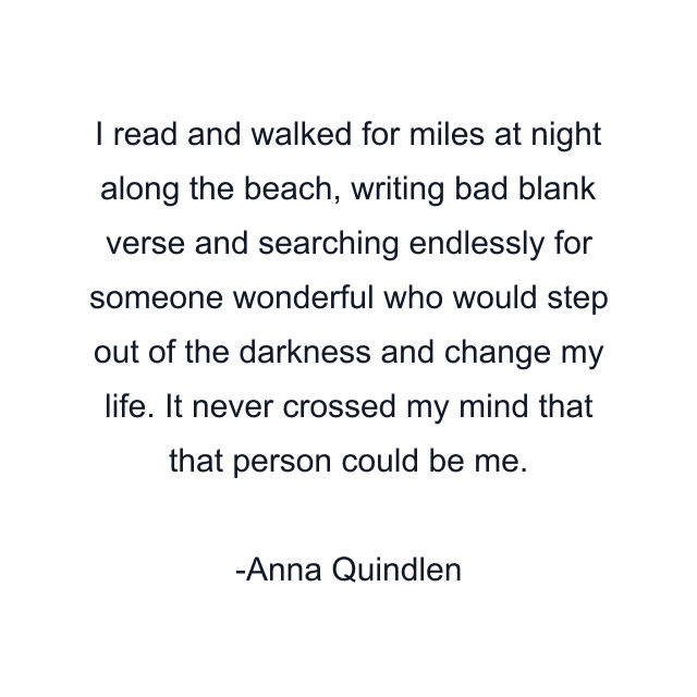 I read and walked for miles at night along the beach, writing bad blank verse and searching endlessly for someone wonderful who would step out of the darkness and change my life. It never crossed my mind that that person could be me.