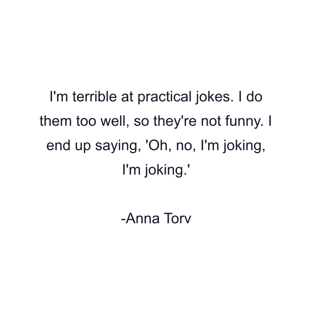 I'm terrible at practical jokes. I do them too well, so they're not funny. I end up saying, 'Oh, no, I'm joking, I'm joking.'