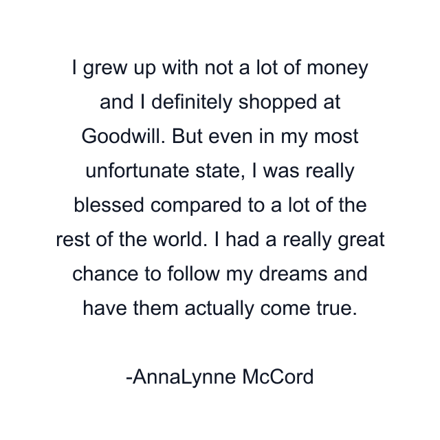 I grew up with not a lot of money and I definitely shopped at Goodwill. But even in my most unfortunate state, I was really blessed compared to a lot of the rest of the world. I had a really great chance to follow my dreams and have them actually come true.