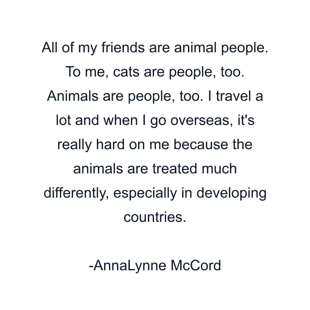 All of my friends are animal people. To me, cats are people, too. Animals are people, too. I travel a lot and when I go overseas, it's really hard on me because the animals are treated much differently, especially in developing countries.