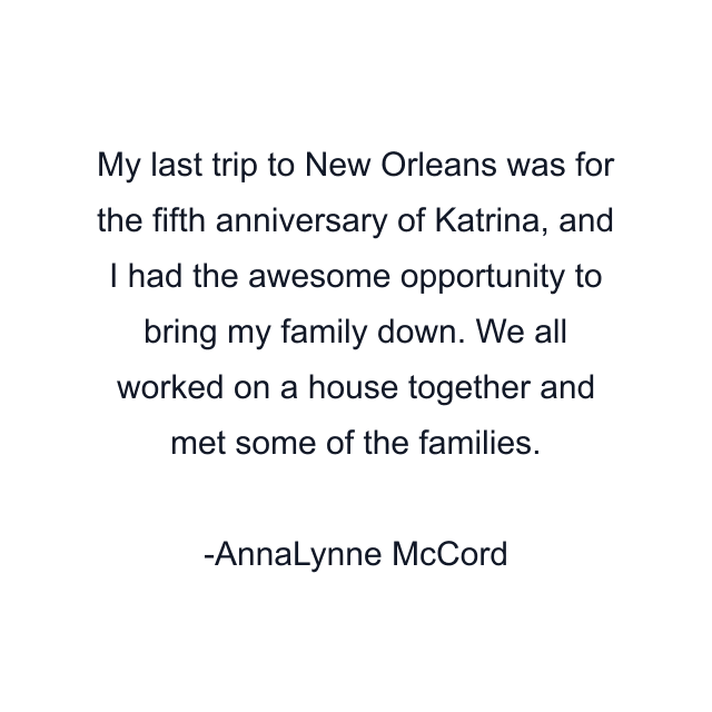 My last trip to New Orleans was for the fifth anniversary of Katrina, and I had the awesome opportunity to bring my family down. We all worked on a house together and met some of the families.