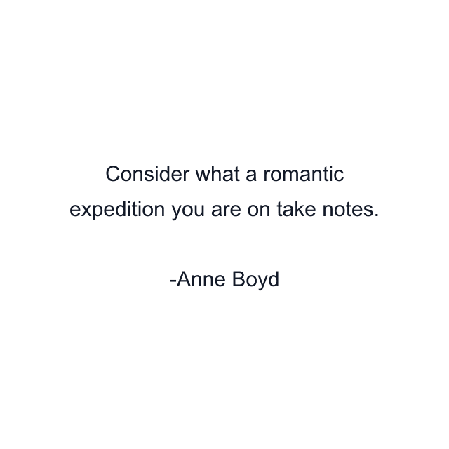 Consider what a romantic expedition you are on take notes.