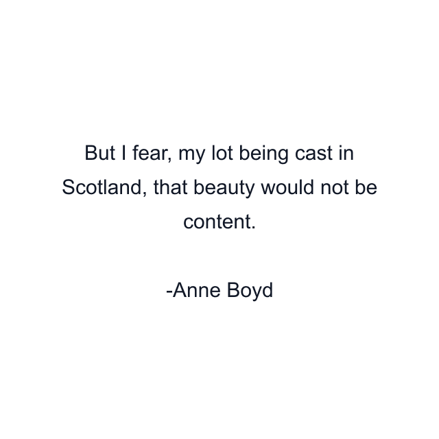 But I fear, my lot being cast in Scotland, that beauty would not be content.