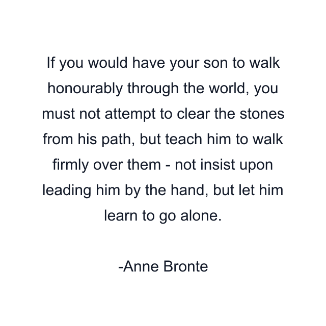 If you would have your son to walk honourably through the world, you must not attempt to clear the stones from his path, but teach him to walk firmly over them - not insist upon leading him by the hand, but let him learn to go alone.