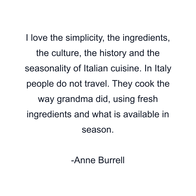 I love the simplicity, the ingredients, the culture, the history and the seasonality of Italian cuisine. In Italy people do not travel. They cook the way grandma did, using fresh ingredients and what is available in season.