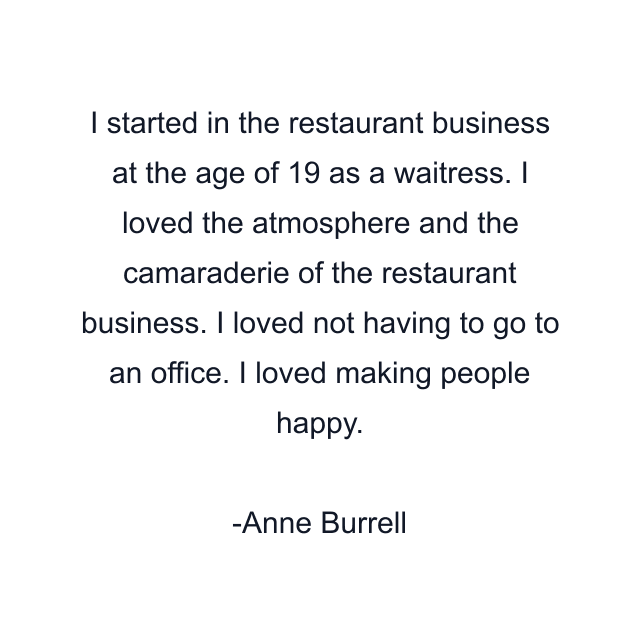 I started in the restaurant business at the age of 19 as a waitress. I loved the atmosphere and the camaraderie of the restaurant business. I loved not having to go to an office. I loved making people happy.