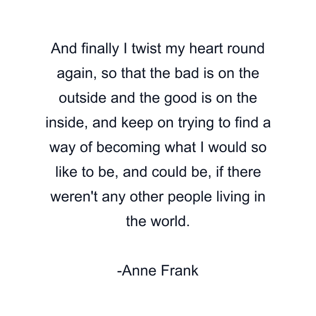 And finally I twist my heart round again, so that the bad is on the outside and the good is on the inside, and keep on trying to find a way of becoming what I would so like to be, and could be, if there weren't any other people living in the world.