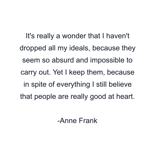 It's really a wonder that I haven't dropped all my ideals, because they seem so absurd and impossible to carry out. Yet I keep them, because in spite of everything I still believe that people are really good at heart.