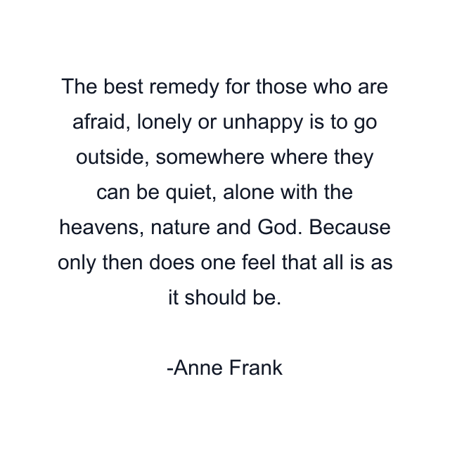 The best remedy for those who are afraid, lonely or unhappy is to go outside, somewhere where they can be quiet, alone with the heavens, nature and God. Because only then does one feel that all is as it should be.