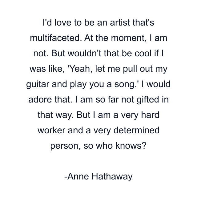 I'd love to be an artist that's multifaceted. At the moment, I am not. But wouldn't that be cool if I was like, 'Yeah, let me pull out my guitar and play you a song.' I would adore that. I am so far not gifted in that way. But I am a very hard worker and a very determined person, so who knows?