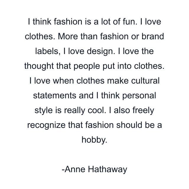 I think fashion is a lot of fun. I love clothes. More than fashion or brand labels, I love design. I love the thought that people put into clothes. I love when clothes make cultural statements and I think personal style is really cool. I also freely recognize that fashion should be a hobby.