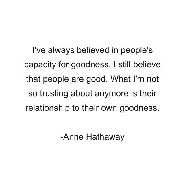 I've always believed in people's capacity for goodness. I still believe that people are good. What I'm not so trusting about anymore is their relationship to their own goodness.