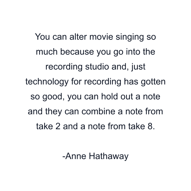 You can alter movie singing so much because you go into the recording studio and, just technology for recording has gotten so good, you can hold out a note and they can combine a note from take 2 and a note from take 8.