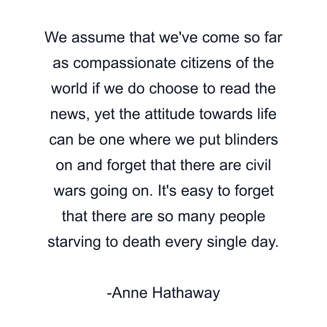 We assume that we've come so far as compassionate citizens of the world if we do choose to read the news, yet the attitude towards life can be one where we put blinders on and forget that there are civil wars going on. It's easy to forget that there are so many people starving to death every single day.