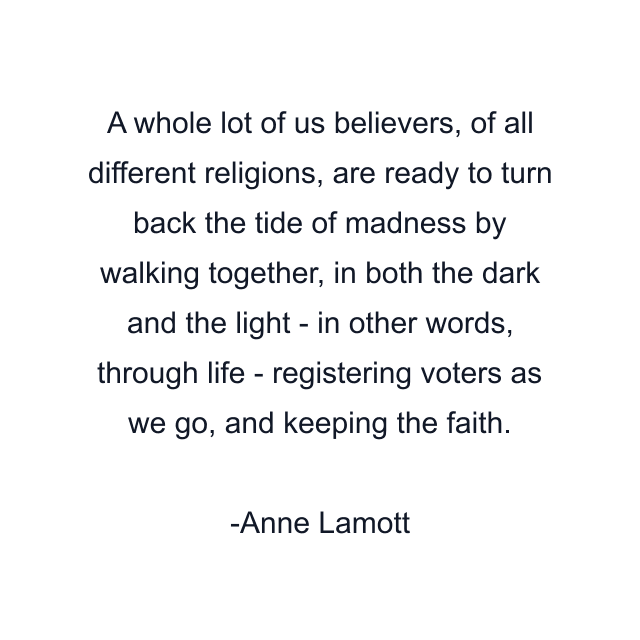 A whole lot of us believers, of all different religions, are ready to turn back the tide of madness by walking together, in both the dark and the light - in other words, through life - registering voters as we go, and keeping the faith.