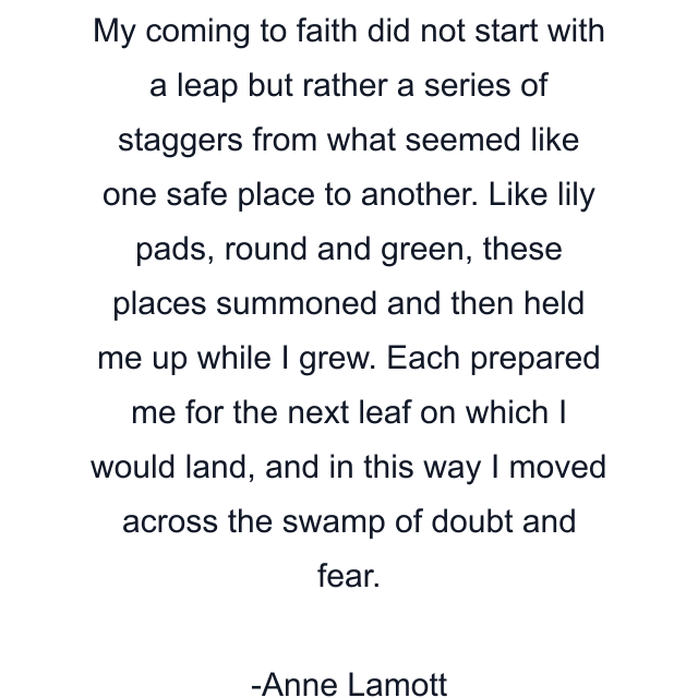 My coming to faith did not start with a leap but rather a series of staggers from what seemed like one safe place to another. Like lily pads, round and green, these places summoned and then held me up while I grew. Each prepared me for the next leaf on which I would land, and in this way I moved across the swamp of doubt and fear.