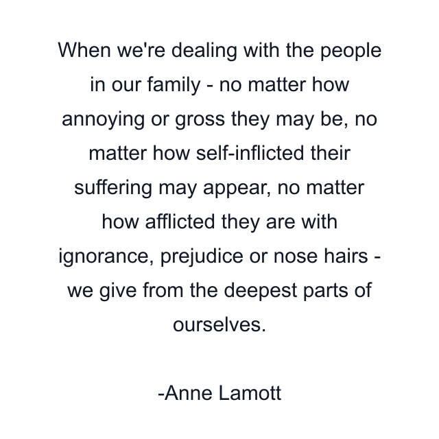 When we're dealing with the people in our family - no matter how annoying or gross they may be, no matter how self-inflicted their suffering may appear, no matter how afflicted they are with ignorance, prejudice or nose hairs - we give from the deepest parts of ourselves.