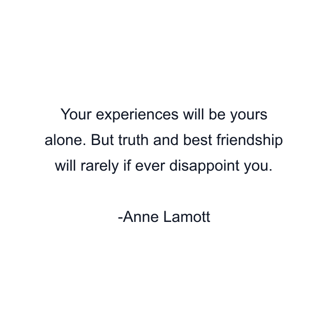 Your experiences will be yours alone. But truth and best friendship will rarely if ever disappoint you.